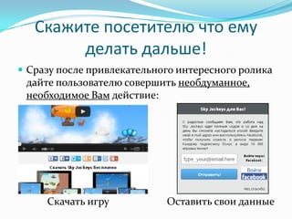 Скажите посетителю что ему
делать дальше!
 Сразу после привлекательного интересного ролика
дайте пользователю совершить необдуманное,
необходимое Вам действие:
Скачать игру Оставить свои данные
 