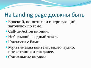 На Landing page должны быть
 Броский, понятный и интригующий
заголовок по теме.
 Call-to-Action кнопки.
 Небольшой вводный текст.
 Контакты с Вами.
 Мультимедиа контент: видео, аудио,
презентация и так далее.
 Социальные кнопки.
 