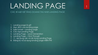 LANDING PAGE
CÁC BÍ MẬT ĐỂ TĂNG DOANH THU NHỜ LANDING PAGE
1
1. Landing page là gì?
2. Mục đích của landing page
3. Sale funnel – Landing page
4. Các loại Landing Page
5. Landing Page – Lead Generation
6. Landing Page – Click Through
7. 11 nội dung cần và đủ trong Landing Page
8. Đăng ký và sử dụng landing page MIỄN PHÍ
 