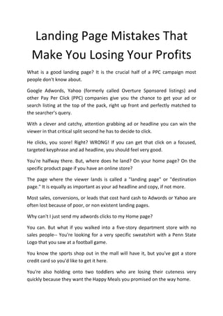 Landing Page Mistakes That
  Make You Losing Your Profits
What is a good landing page? It is the crucial half of a PPC campaign most
people don't know about.

Google Adwords, Yahoo (formerly called Overture Sponsored listings) and
other Pay Per Click (PPC) companies give you the chance to get your ad or
search listing at the top of the pack, right up front and perfectly matched to
the searcher's query.

With a clever and catchy, attention grabbing ad or headline you can win the
viewer in that critical split second he has to decide to click.

He clicks, you score! Right? WRONG! If you can get that click on a focused,
targeted keyphrase and ad headline, you should feel very good.

You're halfway there. But, where does he land? On your home page? On the
specific product page if you have an online store?

The page where the viewer lands is called a "landing page" or "destination
page." It is equally as important as your ad headline and copy, if not more.

Most sales, conversions, or leads that cost hard cash to Adwords or Yahoo are
often lost because of poor, or non existent landing pages.

Why can't I just send my adwords clicks to my Home page?

You can. But what if you walked into a five-story department store with no
sales people-- You're looking for a very specific sweatshirt with a Penn State
Logo that you saw at a football game.

You know the sports shop out in the mall will have it, but you've got a store
credit card so you'd like to get it here.

You're also holding onto two toddlers who are losing their cuteness very
quickly because they want the Happy Meals you promised on the way home.
 