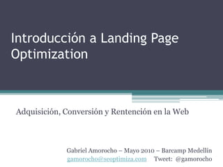Introducción a Landing Page Optimization Adquisición, Conversión y Rentención en la Web Gabriel Amorocho – Mayo 2010 – Barcamp Medellín gamorocho@seoptimiza.comTweet:  @gamorocho 
