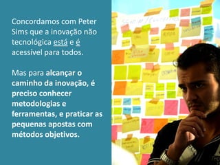 Concordamos com Peter
Sims que a inovação não
tecnológica está e é
acessível para todos.

Mas para alcançar o
caminho da inovação, é
preciso conhecer
metodologias e
ferramentas, e praticar as
pequenas apostas com
métodos objetivos.
 