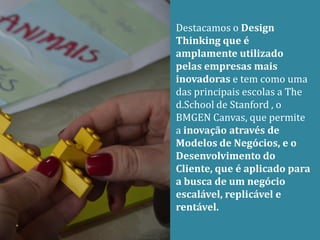 Destacamos o Design
Thinking que é
amplamente utilizado
pelas empresas mais
inovadoras e tem como uma
das principais escolas a The
d.School de Stanford , o
BMGEN Canvas, que permite
a inovação através de
Modelos de Negócios, e o
Desenvolvimento do
Cliente, que é aplicado para
a busca de um negócio
escalável, replicável e
rentável.
 