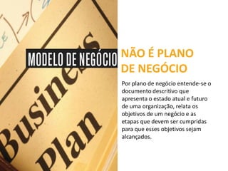 NÃO É PLANO
DE NEGÓCIO
Por plano de negócio entende-se o
documento descritivo que
apresenta o estado atual e futuro
de uma organização, relata os
objetivos de um negócio e as
etapas que devem ser cumpridas
para que esses objetivos sejam
alcançados.
 