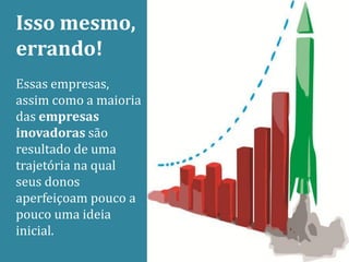 Isso mesmo,
errando!
Essas empresas,
assim como a maioria
das empresas
inovadoras são
resultado de uma
trajetória na qual
seus donos
aperfeiçoam pouco a
pouco uma ideia
inicial.
 