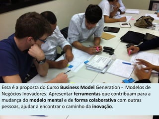 Essa é a proposta do Curso Business Model Generation - Modelos de
Negócios Inovadores. Apresentar ferramentas que contribuam para a
mudança do modelo mental e de forma colaborativa com outras
pessoas, ajudar a encontrar o caminho da inovação.
 