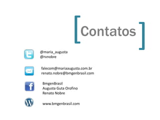 @maria_augusta
                 [Contatos     [
@rvnobre

falecom@mariaaugusta.com.br
renato.nobre@bmgenbrasil.com

 BmgenBrasil
 Augusta Guta Orofino
 Renato Nobre

 www.bmgenbrasil.com
 