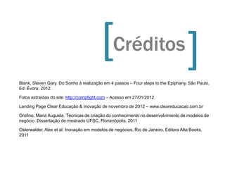 [Créditos                                  [
Blank, Steven Gary. Do Sonho à realização em 4 passos – Four steps to the Epiphany, São Paulo,
Ed. Évora, 2012.

Fotos extraídas do site: http://compfight.com – Acesso em 27/01/2012

Landing Page Clear Educação & Inovação de novembro de 2012 – www.cleareducacao.com.br

Orofino, Maria Augusta. Técnicas de criação do conhecimento no desenvolvimento de modelos de
negócio. Dissertação de mestrado UFSC, Florianópolis, 2011

Osterwalder, Alex et al. Inovação em modelos de negócios, Rio de Janeiro, Editora Alta Books,
2011
 