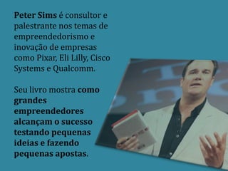 Peter Sims é consultor e
palestrante nos temas de
empreendedorismo e
inovação de empresas
como Pixar, Eli Lilly, Cisco
Systems e Qualcomm.

Seu livro mostra como
grandes
empreendedores
alcançam o sucesso
testando pequenas
ideias e fazendo
pequenas apostas.
 