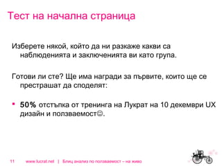 Тест на начална страница
Изберете някой, който да ни разкаже какви са
наблюденията и заключенията ви като група.
Готови ли сте? Ще има награди за първите, които ще се
престрашат да споделят:
 50% отстъпка от тренинга на Лукрат на 10 декември UX
дизайн и ползваемост.

11

www.lucrat.net | Блиц анализ по ползваемост – на живо

 