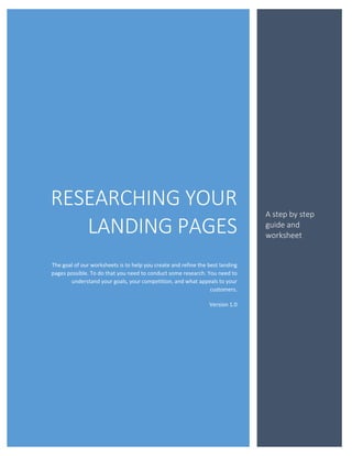 RESEARCHING YOUR
                                                                               A step by step
   LANDING PAGES                                                               guide and
                                                                               worksheet


The goal of our worksheets is to help you create and refine the best landing
pages possible. To do that you need to conduct some research. You need to
       understand your goals, your competition, and what appeals to your
                                                                 customers.

                                                                Version 1.0
 