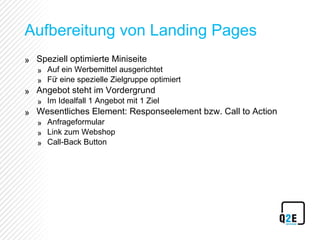 Aufbereitung von Landing Pages Speziell optimierte Miniseite Auf ein Werbemittel ausgerichtet Für eine spezielle Zielgruppe optimiert Angebot steht im Vordergrund Im Idealfall 1 Angebot mit 1 Ziel Wesentliches Element: Responseelement bzw. Call to Action Anfrageformular Link zum Webshop Call-Back Button 