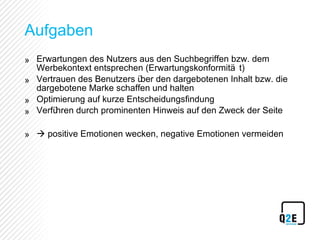 Aufgaben Erwartungen des Nutzers aus den Suchbegriffen bzw. dem Werbekontext entsprechen (Erwartungskonformität)  Vertrauen des Benutzers über den dargebotenen Inhalt bzw. die dargebotene Marke schaffen und halten Optimierung auf kurze Entscheidungsfindung Verführen durch prominenten Hinweis auf den Zweck der Seite    positive Emotionen wecken, negative Emotionen vermeiden 