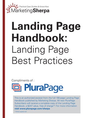Landing Page
Handbook:
Landing Page
Best Practices
Compliments of :




  This is an authorized excerpt from the full 190-page Landing Page
  Handbook published by Marketing Sherpa. All new PluraPage
  Subscribers will receive a complete copy of the Landing Page
  Handbook, a $247 value, free of charge*! For more information
  visit www.plurapage.com/sherpa
  * While supplies last
 