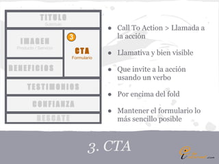 TITULO
               Subtítulo
                                        ● Call To Action > Llamada a
                           3              la acción
  IMAGEN
 Producto / Servicio
                               CTA      ● Llamativa y bien visible
                           Formulario

BENEFICIOS                              ● Que invite a la acción
                                          usando un verbo
      TESTIMONIOS
                                        ● Por encima del fold
         CONFIANZA
                                        ● Mantener el formulario lo
           RESCATE                        más sencillo posible



                                  3. CTA
 