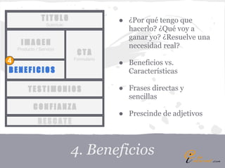 TITULO                     ● ¿Por qué tengo que
                Subtítulo
                                           hacerlo? ¿Qué voy a
                                           ganar yo? ¿Resuelve una
   IMAGEN                                  necesidad real?
  Producto / Servicio
                             CTA
                            Formulario
4                                        ● Beneficios vs.
BENEFICIOS                                 Características

       TESTIMONIOS                       ● Frases directas y
                                           sencillas
          CONFIANZA
                                         ● Prescinde de adjetivos
            RESCATE



                            4. Beneficios
 