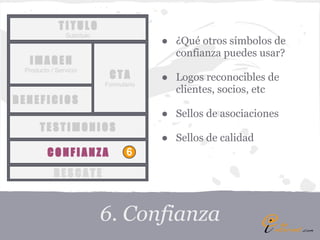 TITULO
               Subtítulo
                                        ● ¿Qué otros símbolos de
                                          confianza puedes usar?
  IMAGEN
 Producto / Servicio
                            CTA         ● Logos reconocibles de
                           Formulario
                                          clientes, socios, etc
BENEFICIOS
                                        ● Sellos de asociaciones
      TESTIMONIOS
                                        ● Sellos de calidad
         CONFIANZA                6

           RESCATE



                           6. Confianza
 