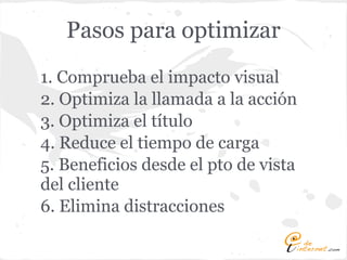 Pasos para optimizar
1. Comprueba el impacto visual
2. Optimiza la llamada a la acción
3. Optimiza el título
4. Reduce el tiempo de carga
5. Beneficios desde el pto de vista
del cliente
6. Elimina distracciones
 