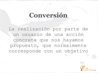 Conversión
La realización por parte de
  un usuario de una acción
  concreta que nos hayamos
 propuesto, que normalmente
corresponde con un objetivo
 