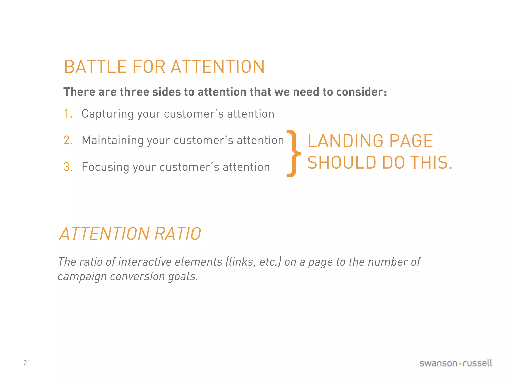 21 
BATTLE FOR ATTENTION 
There are three sides to attention that we need to consider: 
1. Capturing your customer’s attention 
2. Maintaining your customer’s attention 
3. Focusing your customer’s attention 
LANDING PAGE 
}SHOULD DO THIS. 
ATTENTION RATIO 
The ratio of interactive elements (links, etc.) on a page to the number of 
campaign conversion goals. 
 