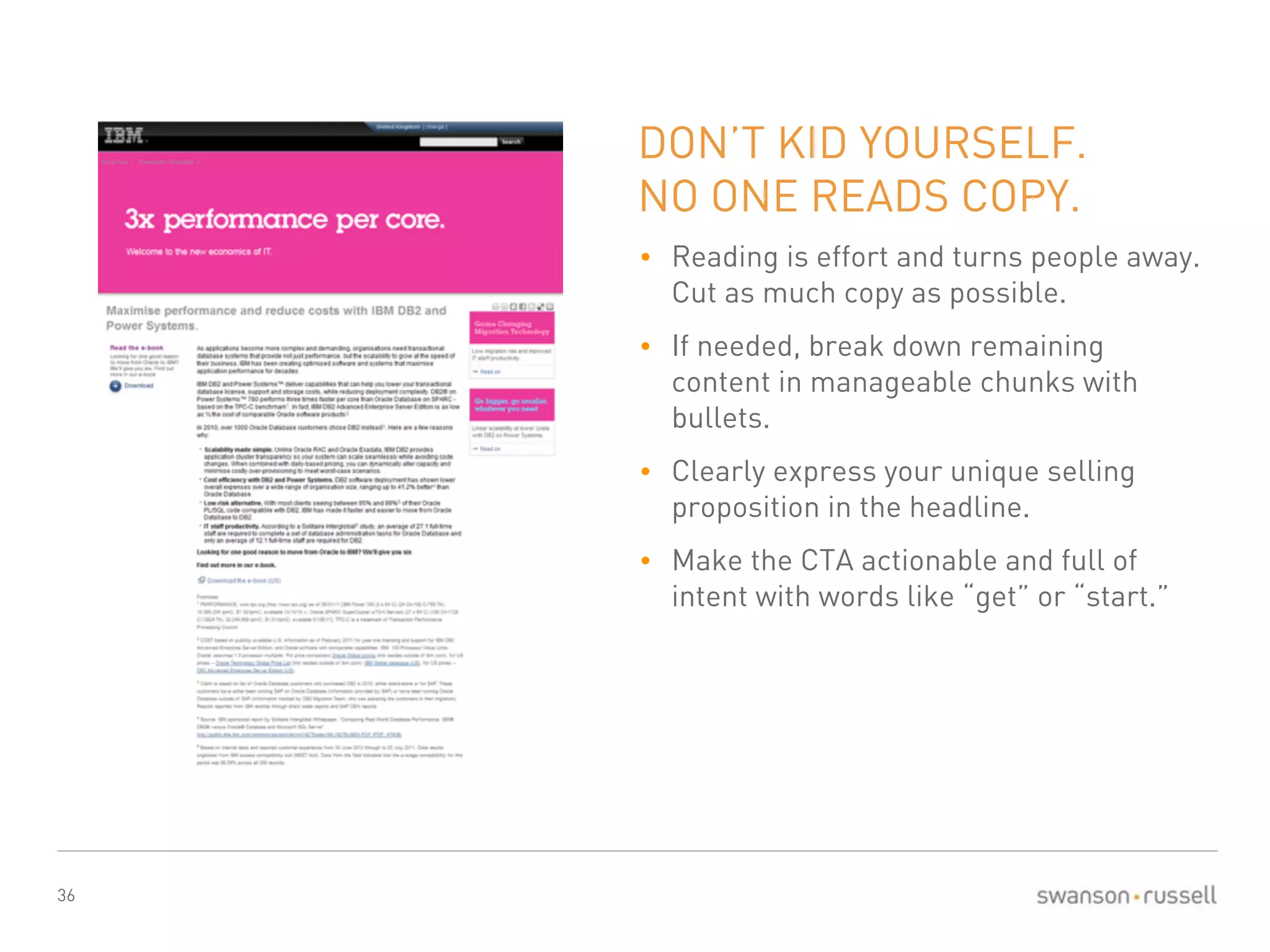 36 
DON’T KID YOURSELF. 
NO ONE READS COPY. 
• Reading is effort and turns people away. 
Cut as much copy as possible. 
• If needed, break down remaining 
content in manageable chunks with 
bullets. 
• Clearly express your unique selling 
proposition in the headline. 
• Make the CTA actionable and full of 
intent with words like “get” or “start.” 
 
