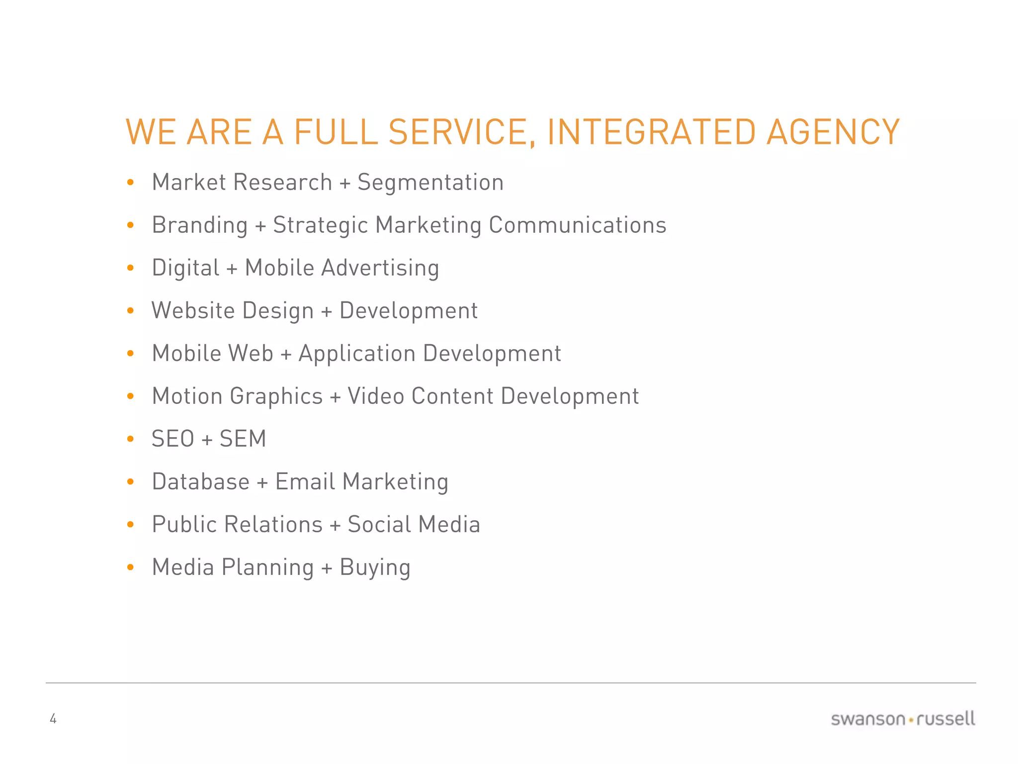 4 
WE ARE A FULL SERVICE, INTEGRATED AGENCY 
• Market Research + Segmentation 
• Branding + Strategic Marketing Communications 
• Digital + Mobile Advertising 
• Website Design + Development 
• Mobile Web + Application Development 
• Motion Graphics + Video Content Development 
• SEO + SEM 
• Database + Email Marketing 
• Public Relations + Social Media 
• Media Planning + Buying 
 