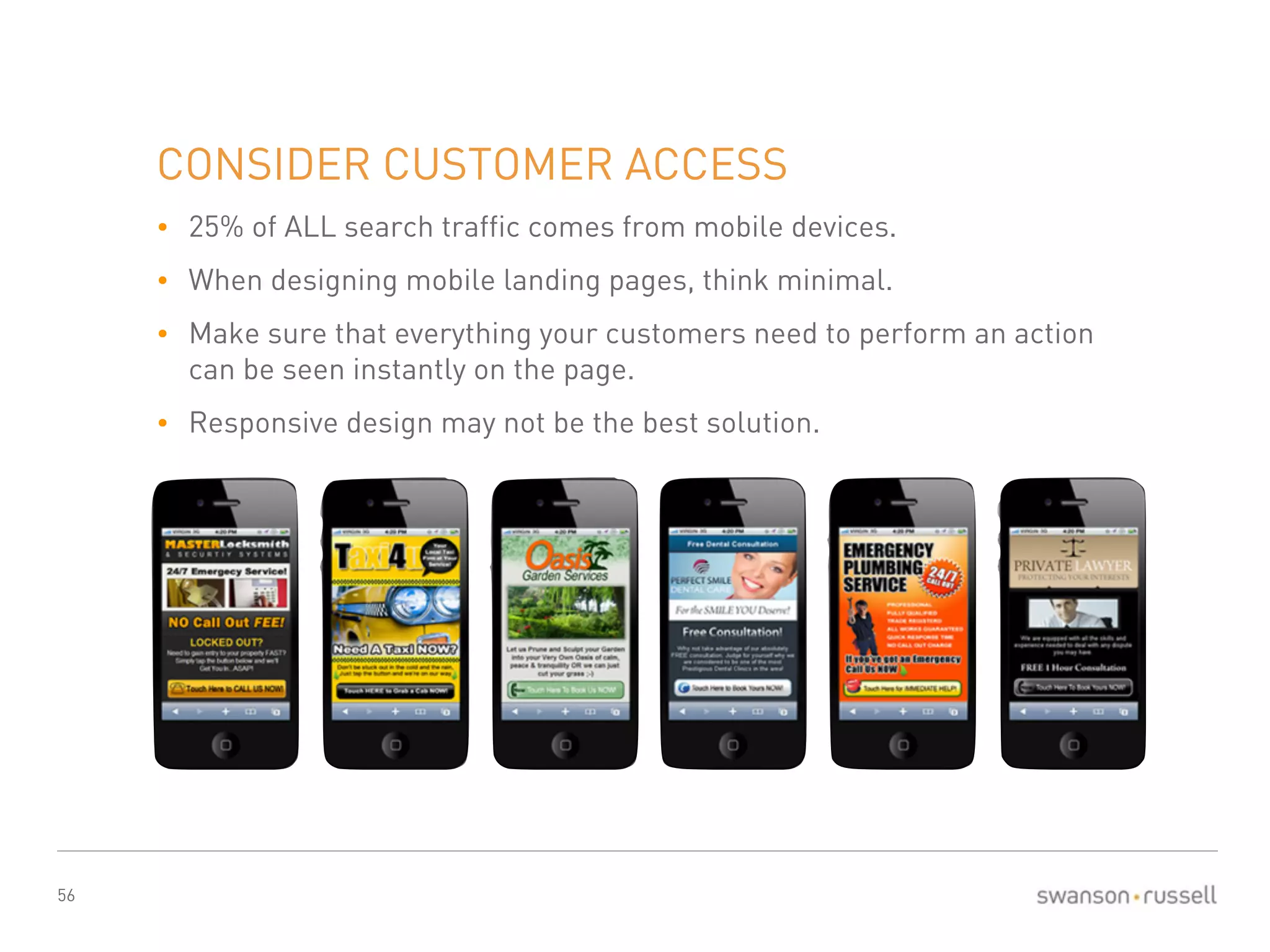 56 
CONSIDER CUSTOMER ACCESS 
• 25% of ALL search traffic comes from mobile devices. 
• When designing mobile landing pages, think minimal. 
• Make sure that everything your customers need to perform an action 
can be seen instantly on the page. 
• Responsive design may not be the best solution. 
 