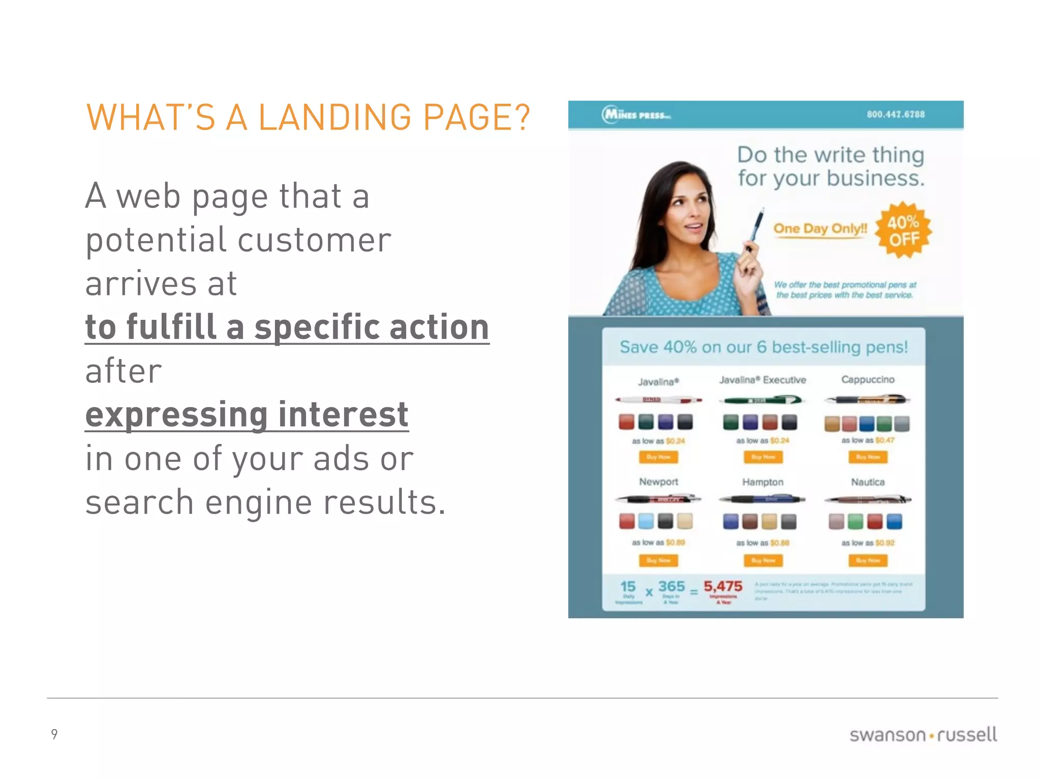9 
WHAT’S A LANDING PAGE? 
A web page that a 
potential customer 
arrives at 
to fulfill a specific action 
after 
expressing interest 
in one of your ads or 
search engine results. 
 