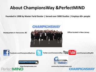     About ChampionsWay & PerfectMIND Founded in 1998 by Master Farid Dordar | Served over 5000 Studios | Employs 60+ people Office located in New Jersey Headquarters in Vancouver, BC Twitter.com/ChampionsWay .com/ChampionsWayINC Facebook.com/ChampionsWayFans blog.championsway.com community.championway.com 