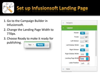 1. Go to the Campaign Builder in
   Infusionsoft.
2. Change the Landing Page Width to
   770px.
3. Choose Ready to make it ready for
   publishing.
 