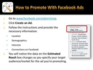1.       Go to www.facebook.com/advertising.
2.       Click Create an Ad.
3.       Follow the instructions and provide the
         necessary information.
          Location
          Demographics
          Interests
          Connections on Facebook
4.       You will notice the data on the Estimated
         Reach box changes as you specify your target
         audience/market for the ad you’re promoting.
 
