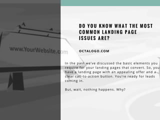 D O Y O U K N O W W H A T T H E M O S T
C O M M O N L A N D I N G P A G E
I S S U E S A R E ?
OCTALOGO.COM
In the past we’ve discussed the basic elements you
require for your landing pages that convert. So, you
have a landing page with an appealing offer and a
clear call-to-action button. You’re ready for leads
coming in.
But, wait, nothing happens. Why?
 