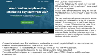 •Prospect targeting is clear. The headline and sub-headline are clearly targeted at beginners as most advanced
marketers and entrepreneurs would know what an email list is.
•The benefit is clear – if you subscribe, he’ll teach you how to get your first 100 subscribers.
•The green CTA button contrasts against the blue background and makes it stand out.
•The social proof at the bottom works to establish trust — NBC News, ESPN, Lifehacker and Moz are huge,
authoritative sites.
What Could Be Tested/Improved
•The words that convey the benefit “get your first
100 subscribers” is jarring and doesn’t show up well
in the blue background.
•I would test a different headline along the lines of
“Want to start your own business?” to see if it works
better.
“The main headline copy is short and persuasive with the
sub-head doing the heavy lifting (at the risk of sounding
clickbaity). The color and font of the CTA feels right and
there aren’t too many CTAs to distract the visitor. Social
proof with logos is good but can extend it by adding
testimonials from real users. The body text explains the
benefits but can be broken down into sections to have a
better flow. Finally, the difference between a good first
impression and a great one boils down to subtler aspects.
Use logos with better resolution!”
 