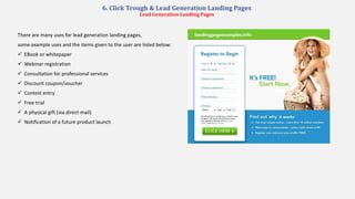 6. Click Trough & Lead Generation Landing Pages
Lead Generation Landing Pages
There are many uses for lead generation landing pages,
some example uses and the items given to the user are listed below:
 EBook or whitepaper
 Webinar registration
 Consultation for professional services
 Discount coupon/voucher
 Contest entry
 Free trial
 A physical gift (via direct mail)
 Notification of a future product launch
 
