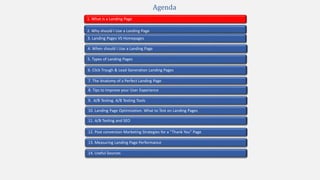 2. Why should I Use a Landing Page
4. When should I Use a Landing Page
1. What is a Landing Page
5. Types of Landing Pages
7. The Anatomy of a Perfect Landing Page
10. Landing Page Optimization. What to Test on Landing Pages
9. A/B Testing. A/B Testing Tools
3. Landing Pages VS Homepages
13. Measuring Landing Page Performance
11. A/B Testing and SEO
12. Post conversion Marketing Strategies for a “Thank You” Page
Agenda
6. Click Trough & Lead Generation Landing Pages
8. Tips to Improve your User Experience
14. Useful Sources
 
