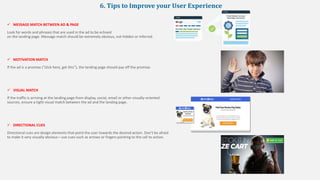 6. Tips to Improve your User Experience
 MESSAGE MATCH BETWEEN AD & PAGE
Look for words and phrases that are used in the ad to be echoed
on the landing page. Message match should be extremely obvious, not hidden or inferred.
 MOTIVATION MATCH
If the ad is a promise (“click here, get this”), the landing page should pay off the promise.
 VISUAL MATCH
If the traffic is arriving at the landing page from display, social, email or other visually-oriented
sources, ensure a tight visual match between the ad and the landing page.
 DIRECTIONAL CUES
Directional cues are design elements that point the user towards the desired action. Don’t be afraid
to make it very visually obvious—use cues such as arrows or fingers pointing to the call to action.
 