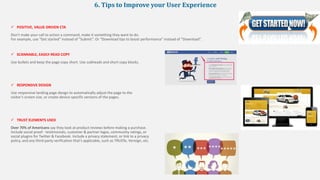 6. Tips to Improve your User Experience
 POSITIVE, VALUE-DRIVEN CTA
Don’t make your call to action a command, make it something they want to do.
For example, use “Get started” instead of “Submit”. Or “Download tips to boost performance” instead of “Download”.
 SCANNABLE, EASILY-READ COPY
Use bullets and keep the page copy short. Use subheads and short copy blocks.
 RESPONSIVE DESIGN
Use responsive landing page design to automatically adjust the page to the
visitor’s screen size, or create device-specific versions of the pages.
 TRUST ELEMENTS USED
Over 70% of Americans say they look at product reviews before making a purchase.
Include social proof - testimonials, customer & partner logos, community ratings, or
social plugins for Twitter & Facebook. Include a privacy statement, or link to a privacy
policy, and any third-party verification that’s applicable, such as TRUSTe, Verisign, etc.
 