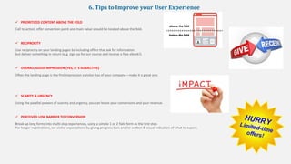 6. Tips to Improve your User Experience
 PRIORITIZED CONTENT ABOVE THE FOLD
Call to action, offer conversion point and main value should be located above the fold.
 RECIPROCITY
Use reciprocity on your landing pages by including offers that ask for information
but deliver something in return (e.g. sign up for our course and receive a free ebook!).
 OVERALL GOOD IMPRESSION (YES, IT’S SUBJECTIVE)
Often the landing page is the first impression a visitor has of your company—make it a great one.
 SCARITY & URGENCY
Using the parallel powers of scarcity and urgency, you can boost your conversions and your revenue.
 PERCEIVED LOW BARRIER TO CONVERSION
Break up long forms into multi-step experiences, using a simple 1 or 2 field form as the first step.
For longer registrations, set visitor expectations by giving progress bars and/or written & visual indicators of what to expect.
 