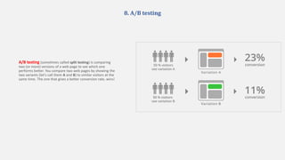 8. A/B testing
A/B testing (sometimes called split testing) is comparing
two (or more) versions of a web page to see which one
performs better. You compare two web pages by showing the
two variants (let's call them A and B) to similar visitors at the
same time. The one that gives a better conversion rate, wins!
 