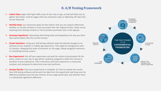 8. A/B Testing Framework
 Collect Data: begin with high traffic areas of your site or app, as that will allow you to
gather data faster. Look for pages with low conversion rates or high drop-off rates that
can be improved.
 Identify Goals: our conversion goals are the metrics that you are using to determine
whether or not the variation is more successful than the original version. Goals can be
anything from clicking a button or link to product purchases and e-mail signups.
 Generate Hypothesis: Generating A/B testing ideas and hypotheses for why you think
they will be better than the current version.
 Create Variations: Using your A/B testing software make the desired changes to an
element of your website or mobile app experience. This might be changing the color
of a button, swapping the order of elements on the page, hiding navigation elements,
or something entirely custom.
 Run Experiment: Kick off your experiment and wait for visitors to participate! At this
point, visitors to your site or app will be randomly assigned to either the control or
variation of your experience. Their interaction with each experience is measured,
counted, and compared to determine how each performs.
 Analyze Results: Once your experiment is complete, it's time to analyze the results.
Your A/B testing software will present the data from the experiment and show you the
difference between how the two versions of your page performed, and whether there
is a statistically significant difference.
 