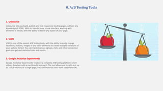 8. A/B Testing Tools
1. Unbounce
Unbounce lets you build, publish and test responsive landing pages, without any
knowledge of HTML. With its friendly, easy to use interface, working with
elements is simple, with the ability to tweak any aspect of your page.
2. VWO
VWO is one of the easiest A/B Testing tools, with the ability to easily change
headlines, buttons, images or any other elements to create multiple variations of
your website to test. You can track revenue, signups, clicks and other conversion
goals and get real statistical data and results.
3. Google Analytics Experiments
Google Analytics 'Experiments' makes it a complete A/B testing platform which
utilizes Googles multi-armed bandit approach. The tool allows you to split-test up
to 10 full versions of a single page, each delivered to users from a separate URL.
 