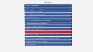 2. Why should I Use a Landing Page
4. When should I Use a Landing Page
1. What is a Landing Page
5. Types of Landing Pages
7. The Anatomy of a Perfect Landing Page
10. Landing Page Optimization. What to Test on Landing Pages
9. A/B Testing. A/B Testing Tools
3. Landing Pages VS Homepages
13. Measuring Landing Page Performance
11. A/B Testing and SEO
12. Post conversion Marketing Strategies for a “Thank You” Page
Agenda
6. Click Trough & Lead Generation Landing Pages
8. Tips to Improve your User Experience
14. Useful Sources
 