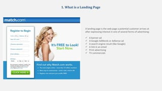 1. What is a Landing Page
A landing page is the web page a potential customer arrives at
after expressing interest in one of several forms of advertising:
 A banner ad
 A Google AdWords or AdSense ad
 A search engine result (like Google)
 A link in an email
 Print advertising
 TV commercials
 