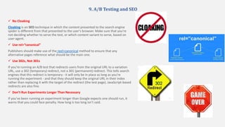9. A/B Testing and SEO
 No Cloaking
Cloaking is an SEO technique in which the content presented to the search engine
spider is different from that presented to the user's browser. Make sure that you're
not deciding whether to serve the test, or which content variant to serve, based on
user-agent.
 Use rel=”canonical”
Publishers should make use of the reel=canonical method to ensure that any
alternative pages reference what should be the main one.
 Use 302s, Not 301s
If you're running an A/B test that redirects users from the original URL to a variation
URL, use a 302 (temporary) redirect, not a 301 (permanent) redirect. This tells search
engines that this redirect is temporary - it will only be in place as long as you're
running the experiment - and that they should keep the original URL in their index
rather than replacing it with the target of the redirect (the test page). JavaScript-based
redirects are also fine.
 Don’t Run Experiments Longer Than Necessary
If you’ve been running an experiment longer than Google expects one should run, it
warns that you could face penalty. How long is too long isn’t said.
 