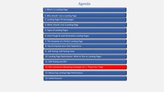 2. Why should I Use a Landing Page
4. When should I Use a Landing Page
1. What is a Landing Page
5. Types of Landing Pages
7. The Anatomy of a Perfect Landing Page
10. Landing Page Optimization. What to Test on Landing Pages
9. A/B Testing. A/B Testing Tools
3. Landing Pages VS Homepages
13. Measuring Landing Page Performance
11. A/B Testing and SEO
12. Post conversion Marketing Strategies for a “Thank You” Page
Agenda
6. Click Trough & Lead Generation Landing Pages
8. Tips to Improve your User Experience
14. Useful Sources
 