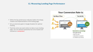 12. Measuring Landing Page Performance
 Define the key performance indicators before the design,
creation and implementation of the landing page.
 Set up conversion goals in Google Analytics for optimal
tracking.
 Track the action you want visitors to take on your landing
page. This one element absolutely has to be tracked and
counted as a conversion!
 