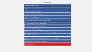 2. Why should I Use a Landing Page
4. When should I Use a Landing Page
1. What is a Landing Page
5. Types of Landing Pages
7. The Anatomy of a Perfect Landing Page
10. Landing Page Optimization. What to Test on Landing Pages
9. A/B Testing. A/B Testing Tools
3. Landing Pages VS Homepages
13. Measuring Landing Page Performance
11. A/B Testing and SEO
12. Post conversion Marketing Strategies for a “Thank You” Page
Agenda
6. Click Trough & Lead Generation Landing Pages
8. Tips to Improve your User Experience
14. Useful Sources
 
