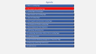 2. Why should I Use a Landing Page
4. When should I Use a Landing Page
1. What is a Landing Page
5. Types of Landing Pages
7. The Anatomy of a Perfect Landing Page
10. Landing Page Optimization. What to Test on Landing Pages
9. A/B Testing. A/B Testing Tools
3. Landing Pages VS Homepages
13. Measuring Landing Page Performance
11. A/B Testing and SEO
12. Post conversion Marketing Strategies for a “Thank You” Page
Agenda
6. Click Trough & Lead Generation Landing Pages
8. Tips to Improve your User Experience
14. Useful Sources
 