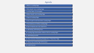 2. Why should I Use a Landing Page
4. When should I Use a Landing Page
1. What is a Landing Page
5. Types of Landing Pages
7. The Anatomy of a Perfect Landing Page
10. Landing Page Optimization. What to Test on Landing Pages
9. A/B Testing. A/B Testing Tools
3. Landing Pages VS Homepages
13. Measuring Landing Page Performance
11. A/B Testing and SEO
12. Post conversion Marketing Strategies for a “Thank You” Page
Agenda
6. Click Trough & Lead Generation Landing Pages
8. Tips to Improve your User Experience
14. Useful Sources
 