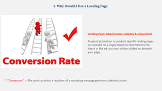 2. Why Should I Use a Landing Page
Landing Pages help increase visibility & conversion!
Targeted promotion or product specific landing pages
are focused on a single objective that matches the
intent of the ad that your visitors clicked on to reach
your page.
* “Conversion” - The point at which a recipient of a marketing message performs a desired action.
 